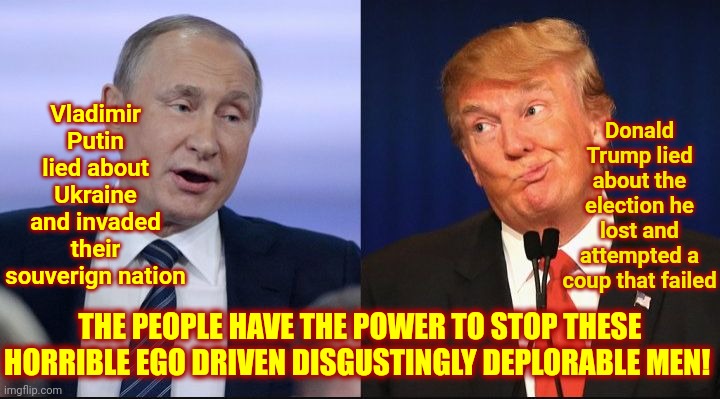 POWER TO THE PEOPLE!  POWER TO THE PEOPLE!  POWER TO THE PEOPLE!  POWER TO THE PEOPLE!  POWER TO THE PEOPLE! | Vladimir Putin lied about Ukraine and invaded their souverign nation; Donald Trump lied about the election he lost and attempted a coup that failed; THE PEOPLE HAVE THE POWER TO STOP THESE HORRIBLE EGO DRIVEN DISGUSTINGLY DEPLORABLE MEN! | image tagged in trump putin,memes,power to the people,lock them up,dictator and wannabe,no means no | made w/ Imgflip meme maker