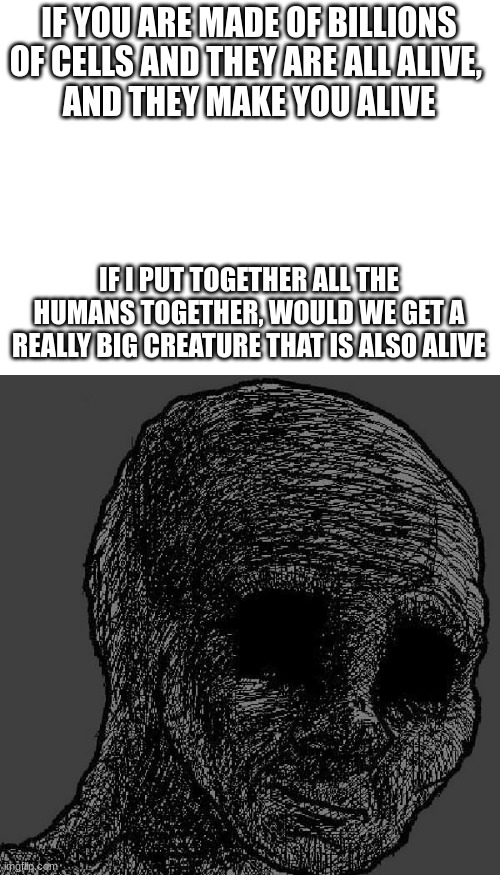 Random title | IF YOU ARE MADE OF BILLIONS OF CELLS AND THEY ARE ALL ALIVE, 
AND THEY MAKE YOU ALIVE; IF I PUT TOGETHER ALL THE HUMANS TOGETHER, WOULD WE GET A REALLY BIG CREATURE THAT IS ALSO ALIVE | image tagged in blank white template,cursed wojak | made w/ Imgflip meme maker