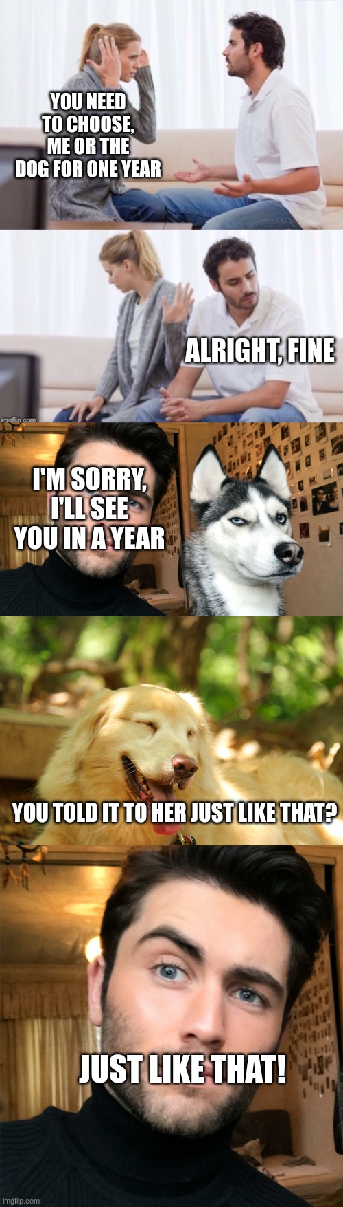 LOL!!! | YOU NEED TO CHOOSE, ME OR THE DOG FOR ONE YEAR; ALRIGHT, FINE; I'M SORRY, I'LL SEE YOU IN A YEAR; YOU TOLD IT TO HER JUST LIKE THAT? JUST LIKE THAT! | image tagged in arguing couple 2,man and dog,dog laughing,oof | made w/ Imgflip meme maker