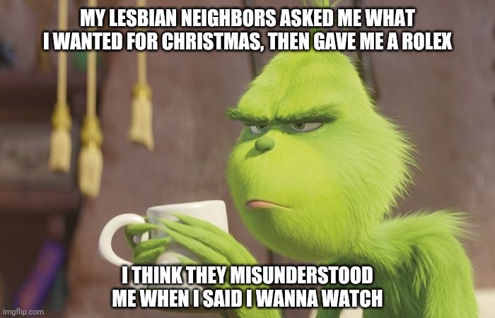 Humbug | MY LESBIAN NEIGHBORS ASKED ME WHAT I WANTED FOR CHRISTMAS, THEN GAVE ME A ROLEX; I THINK THEY MISUNDERSTOOD ME WHEN I SAID I WANNA WATCH | image tagged in grinch coffee,memes,fun | made w/ Imgflip meme maker