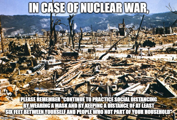 Nuclear war | IN CASE OF NUCLEAR WAR, PLEASE REMEMBER "CONTINUE TO PRACTICE SOCIAL DISTANCING BY WEARING A MASK AND BY KEEPING A DISTANCE OF AT LEAST SIX FEET BETWEEN YOURSELF AND PEOPLE WHO NOT PART OF YOUR HOUSEHOLD" | image tagged in social distancing,nukes,mask | made w/ Imgflip meme maker