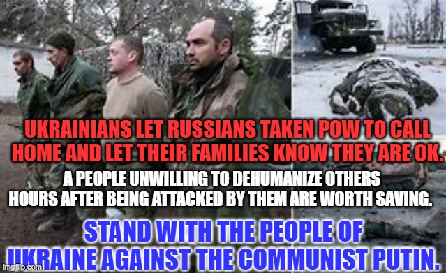 The Communist Putin's ally, Trump, doesn't respect POWs. | UKRAINIANS LET RUSSIANS TAKEN POW TO CALL HOME AND LET THEIR FAMILIES KNOW THEY ARE OK. A PEOPLE UNWILLING TO DEHUMANIZE OTHERS HOURS AFTER BEING ATTACKED BY THEM ARE WORTH SAVING. STAND WITH THE PEOPLE OF UKRAINE AGAINST THE COMMUNIST PUTIN. | image tagged in politics | made w/ Imgflip meme maker
