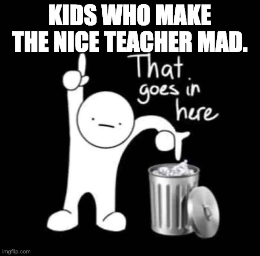 Just happend. | KIDS WHO MAKE THE NICE TEACHER MAD. | image tagged in that goes in here | made w/ Imgflip meme maker