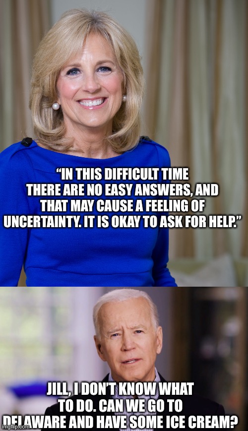 Dr Jill advises the POTUS | “IN THIS DIFFICULT TIME THERE ARE NO EASY ANSWERS, AND THAT MAY CAUSE A FEELING OF UNCERTAINTY. IT IS OKAY TO ASK FOR HELP.”; JILL, I DON’T KNOW WHAT TO DO. CAN WE GO TO DELAWARE AND HAVE SOME ICE CREAM? | image tagged in dr jill biden joes wife,joe biden 2020,ukraine,advice,get help | made w/ Imgflip meme maker