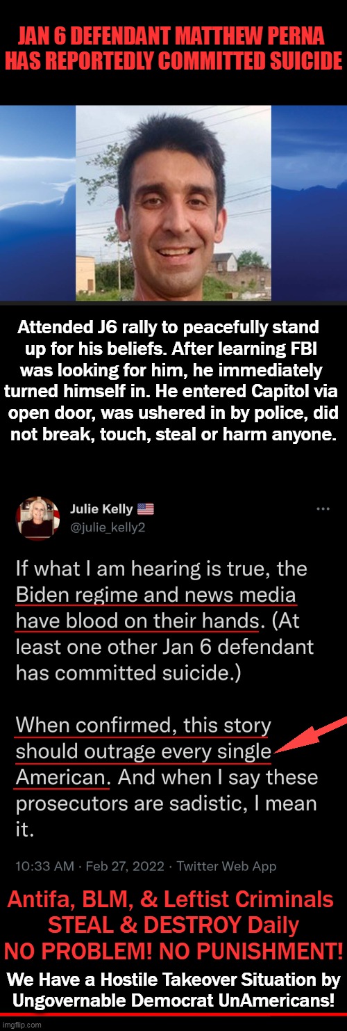 Biden Regime, News Media Have BLOOD ON THEIR HANDS! | JAN 6 DEFENDANT MATTHEW PERNA 
HAS REPORTEDLY COMMITTED SUICIDE; Attended J6 rally to peacefully stand  
up for his beliefs. After learning FBI 
was looking for him, he immediately 
turned himself in. He entered Capitol via 
open door, was ushered in by police, did
not break, touch, steal or harm anyone. Antifa, BLM, & Leftist Criminals 
STEAL & DESTROY Daily
NO PROBLEM! NO PUNISHMENT! We Have a Hostile Takeover Situation by

Ungovernable Democrat UnAmericans! | image tagged in political meme,biden and democrats,leftists,unamericans,liberal hypocrisy,blood on their hands | made w/ Imgflip meme maker