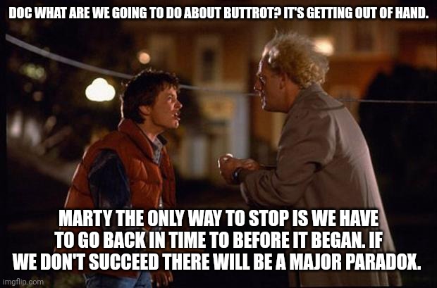 Back to the Future | DOC WHAT ARE WE GOING TO DO ABOUT BUTTROT? IT'S GETTING OUT OF HAND. MARTY THE ONLY WAY TO STOP IS WE HAVE TO GO BACK IN TIME TO BEFORE IT BEGAN. IF WE DON'T SUCCEED THERE WILL BE A MAJOR PARADOX. | image tagged in back to the future | made w/ Imgflip meme maker