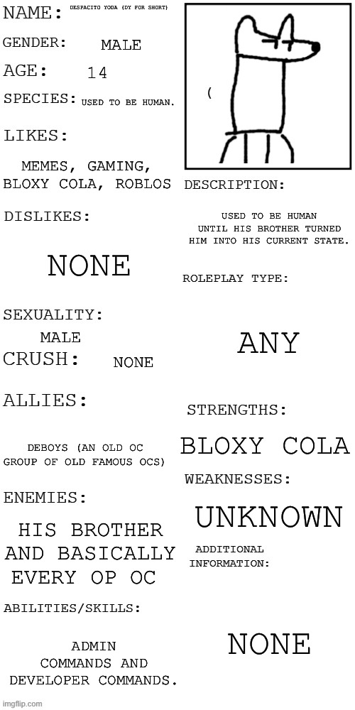 Here an rp, you see him casually drinking Bloxy cola, and you see some Slenders coming after him, wdyd? | DESPACITO YODA (DY FOR SHORT); MALE; 14; USED TO BE HUMAN. MEMES, GAMING, BLOXY COLA, ROBLOS; USED TO BE HUMAN UNTIL HIS BROTHER TURNED HIM INTO HIS CURRENT STATE. NONE; ANY; MALE; NONE; BLOXY COLA; DEBOYS (AN OLD OC GROUP OF OLD FAMOUS OCS); UNKNOWN; HIS BROTHER AND BASICALLY EVERY OP OC; NONE; ADMIN COMMANDS AND DEVELOPER COMMANDS. | image tagged in updated roleplay oc showcase | made w/ Imgflip meme maker