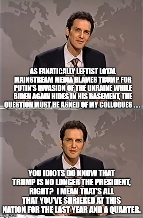 It does make you wonder about the increasingly insane Mainstream Media. | AS FANATICALLY LEFTIST LOYAL MAINSTREAM MEDIA BLAMES TRUMP FOR PUTIN'S INVASION OF THE UKRAINE WHILE BIDEN AGAIN HIDES IN HIS BASEMENT, THE QUESTION MUST BE ASKED OF MY COLLOGUES . . . YOU IDIOTS DO KNOW THAT TRUMP IS NO LONGER THE PRESIDENT, RIGHT?  I MEAN THAT'S ALL THAT YOU'VE SHRIEKED AT THIS NATION FOR THE LAST YEAR AND A QUARTER. | image tagged in weekend update with norm | made w/ Imgflip meme maker