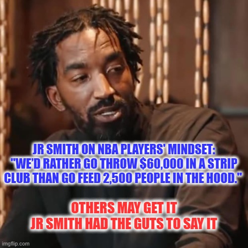 Enough Said | JR SMITH ON NBA PLAYERS' MINDSET: "WE’D RATHER GO THROW $60,000 IN A STRIP CLUB THAN GO FEED 2,500 PEOPLE IN THE HOOD."; OTHERS MAY GET IT
JR SMITH HAD THE GUTS TO SAY IT | image tagged in nba players,strip club,priorities,character | made w/ Imgflip meme maker