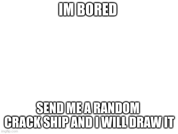 boredem at its finest | IM BORED; SEND ME A RANDOM  CRACK SHIP AND I WILL DRAW IT | image tagged in blank white template | made w/ Imgflip meme maker