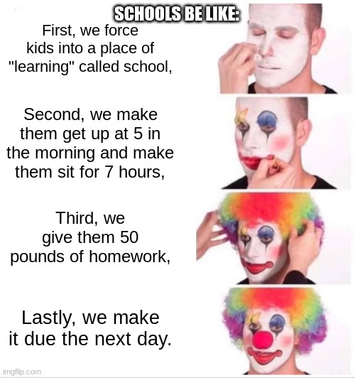 why | SCHOOLS BE LIKE:; First, we force kids into a place of "learning" called school, Second, we make them get up at 5 in the morning and make them sit for 7 hours, Third, we give them 50 pounds of homework, Lastly, we make it due the next day. | image tagged in memes,clown applying makeup | made w/ Imgflip meme maker