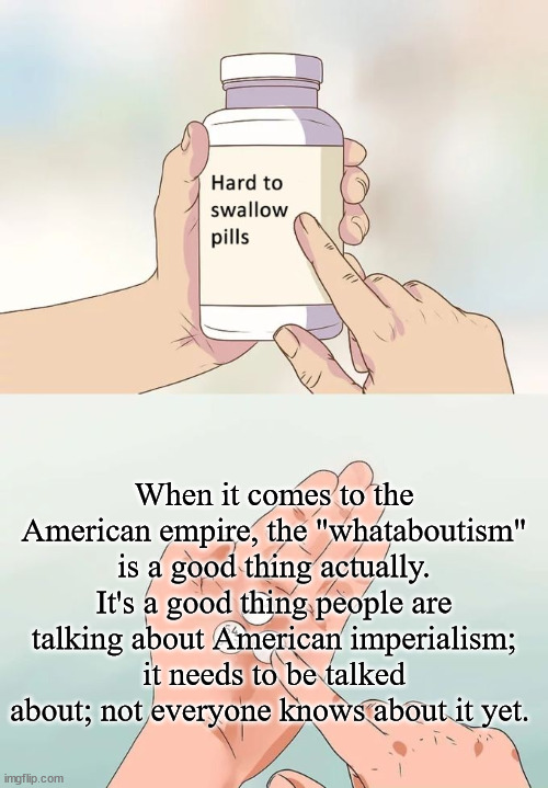 "Whataboutism" | When it comes to the American empire, the "whataboutism" is a good thing actually. It's a good thing people are talking about American imperialism; it needs to be talked about; not everyone knows about it yet. | image tagged in hard to swallow pills,whataboutism,empire,imperialism,america,oligarchy | made w/ Imgflip meme maker