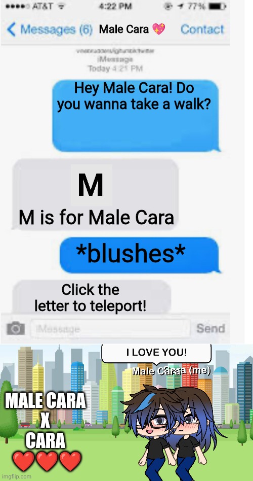 This is adorable. | Male Cara 💖; Hey Male Cara! Do you wanna take a walk? M is for Male Cara; *blushes*; Click the letter to teleport! MALE CARA
 X 
CARA
 ❤️❤️❤️ | image tagged in blank text conversation,pop up school,memes,love,spring break | made w/ Imgflip meme maker