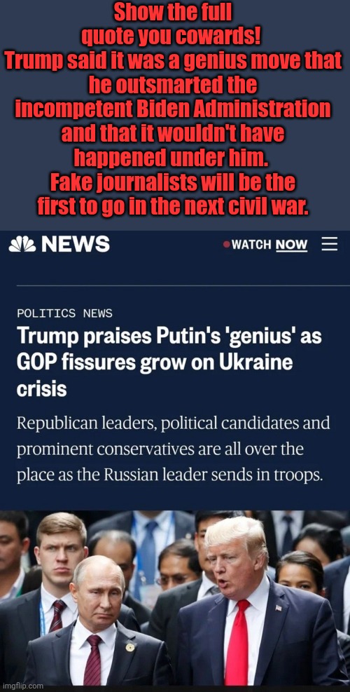 Show the full quote you cowards | Show the full quote you cowards! 
Trump said it was a genius move that he outsmarted the incompetent Biden Administration and that it wouldn't have happened under him. 
Fake journalists will be the first to go in the next civil war. | image tagged in coward,journalism,propaganda,weak,biden,administration | made w/ Imgflip meme maker