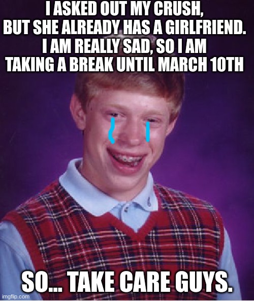 Bad Luck Brian |  I ASKED OUT MY CRUSH, BUT SHE ALREADY HAS A GIRLFRIEND. I AM REALLY SAD, SO I AM TAKING A BREAK UNTIL MARCH 10TH; SO... TAKE CARE GUYS. | image tagged in memes,bad luck brian,depression,announcement,crush,sad | made w/ Imgflip meme maker