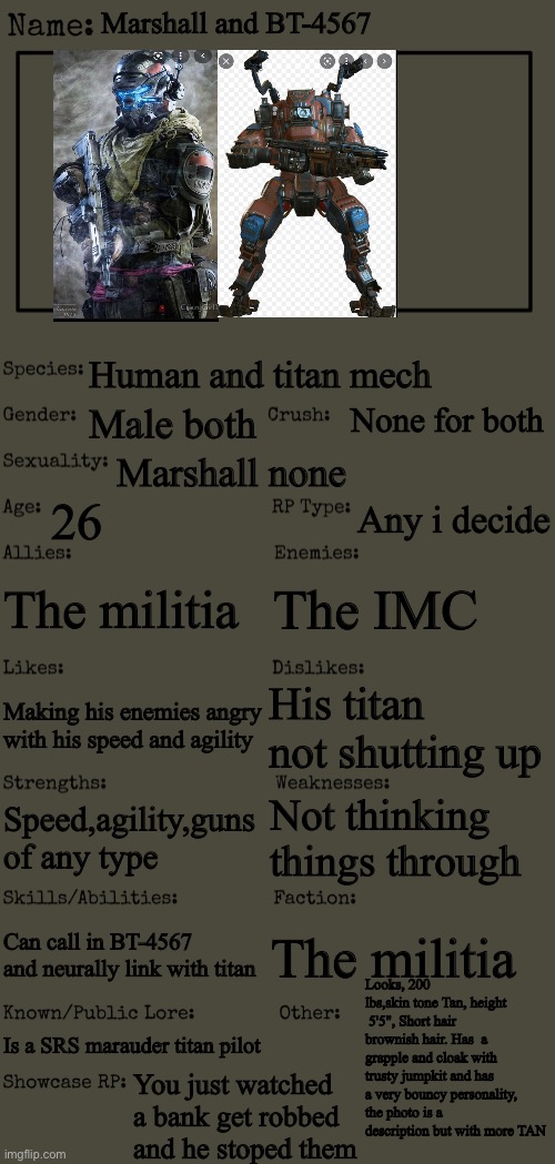 New OC showcase for RP stream | Marshall and BT-4567; Human and titan mech; None for both; Male both; Marshall none; 26; Any i decide; The militia; The IMC; His titan not shutting up; Making his enemies angry with his speed and agility; Not thinking things through; Speed,agility,guns of any type; Can call in BT-4567 and neurally link with titan; The militia; Looks, 200 lbs,skin tone Tan, height  5'5", Short hair brownish hair. Has  a grapple and cloak with trusty jumpkit and has a very bouncy personality, the photo is a description but with more TAN; Is a SRS marauder titan pilot; You just watched a bank get robbed and he stoped them | image tagged in new oc showcase for rp stream | made w/ Imgflip meme maker