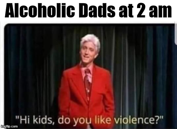 Alcoholic Dads at 2 am | image tagged in dark humor | made w/ Imgflip meme maker