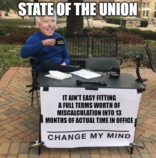 Biden Brandon SOTU mistake miscalculation Blunder War Ukraine Putin Russia | STATE OF THE UNION; IT AIN'T EASY FITTING A FULL TERMS WORTH OF MISCALCULATION INTO 13 MONTHS OF ACTUAL TIME IN OFFICE | image tagged in change my mind biden | made w/ Imgflip meme maker