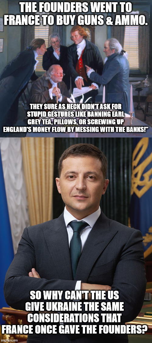 Ukraine said all they wanted was weapons to defend themselves. . .not a hard concept to understand! | THE FOUNDERS WENT TO FRANCE TO BUY GUNS & AMMO. THEY SURE AS HECK DIDN'T ASK FOR STUPID GESTURES LIKE BANNING EARL GREY TEA, PILLOWS, OR SCREWING UP ENGLAND'S MONEY FLOW BY MESSING WITH THE BANKS!"; SO WHY CAN'T THE US GIVE UKRAINE THE SAME CONSIDERATIONS THAT FRANCE ONCE GAVE THE FOUNDERS? | image tagged in founding fathers,volodymyr zelensky,stupid politcians,lgb | made w/ Imgflip meme maker