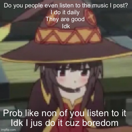 (Mod note: no)(me note: zad) | Do you people even listen to the music I post?
I do it daily 
They are good 
Idk; Prob like non of you listen to it 
Idk I jus do it cuz boredom | image tagged in megumin,anime | made w/ Imgflip meme maker
