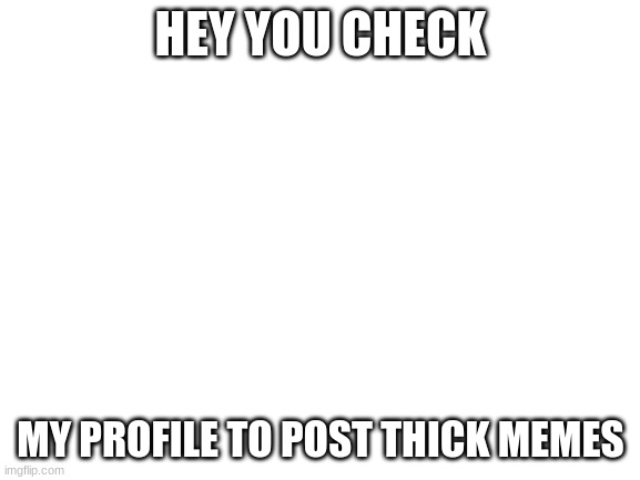 post some | HEY YOU CHECK; MY PROFILE TO POST THICK MEMES | image tagged in blank white template | made w/ Imgflip meme maker