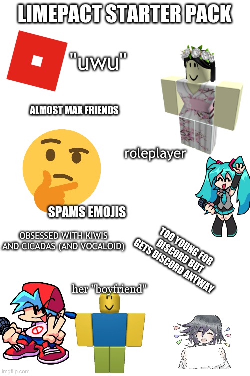 starter pack meme lol | LIMEPACT STARTER PACK; "uwu"; ALMOST MAX FRIENDS; roleplayer; SPAMS EMOJIS; OBSESSED WITH KIWIS AND CICADAS (AND VOCALOID); TOO YOUNG FOR DISCORD BUT GETS DISCORD ANYWAY; her "boyfriend" | image tagged in blank white template | made w/ Imgflip meme maker