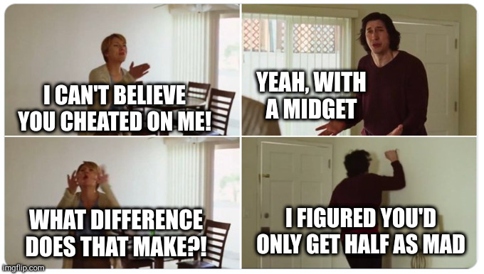 That little indiscretion led to a bigger problem than he anticipated | YEAH, WITH
A MIDGET; I CAN'T BELIEVE YOU CHEATED ON ME! I FIGURED YOU'D ONLY GET HALF AS MAD; WHAT DIFFERENCE DOES THAT MAKE?! | image tagged in marriage story | made w/ Imgflip meme maker