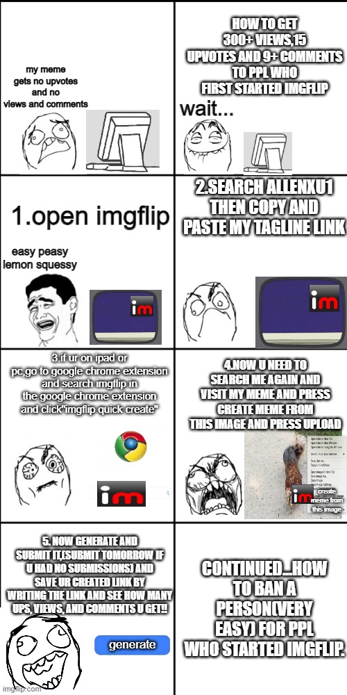 how to get 300+views and 16 ups and 9 or 5+comments | HOW TO GET 300+ VIEWS,15 UPVOTES AND 9+ COMMENTS TO PPL WHO FIRST STARTED IMGFLIP; my meme gets no upvotes and no views and comments; wait... 2.SEARCH ALLENXU1 THEN COPY AND PASTE MY TAGLINE LINK; 1.open imgflip; easy peasy lemon squessy; 4.NOW U NEED TO SEARCH ME AGAIN AND VISIT MY MEME AND PRESS CREATE MEME FROM THIS IMAGE AND PRESS UPLOAD; 3.if ur on ipad or pc,go to google chrome extension and search imgflip in the google chrome extension and click"imgflip quick create"; create meme from this image; CONTINUED...HOW TO BAN A PERSON(VERY EASY) FOR PPL WHO STARTED IMGFLIP. 5. NOW GENERATE AND SUBMIT IT,(SUBMIT TOMORROW IF U HAD NO SUBMISSIONS) AND SAVE UR CREATED LINK BY WRITING THE LINK AND SEE HOW MANY UPS, VIEWS, AND COMMENTS U GET!! generate | image tagged in blank 8 square panel template | made w/ Imgflip meme maker