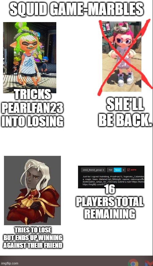 Pearl will be back. | SQUID GAME-MARBLES; TRICKS PEARLFAN23 INTO LOSING; SHE'LL BE BACK. 16 PLAYERS TOTAL REMAINING; TRIES TO LOSE BUT ENDS UP WINNING AGAINST THEIR FRIEND | image tagged in medium blank white template | made w/ Imgflip meme maker