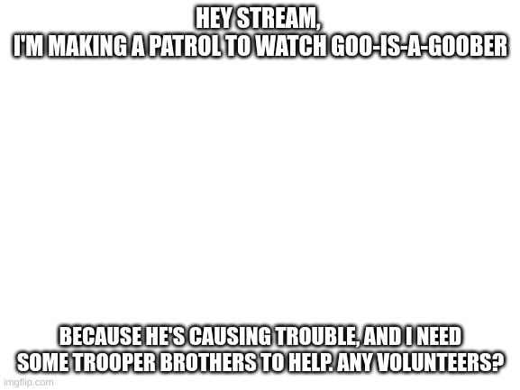 Blank White Template | HEY STREAM, 
I'M MAKING A PATROL TO WATCH GOO-IS-A-GOOBER; BECAUSE HE'S CAUSING TROUBLE, AND I NEED SOME TROOPER BROTHERS TO HELP. ANY VOLUNTEERS? | image tagged in blank white template | made w/ Imgflip meme maker