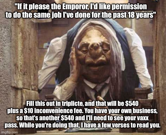 License renewal, my favorite time of year | "If it please the Emporor, I'd like permission to do the same job I've done for the past 18 years"; Fill this out in triplicte, and that will be $540 plus a $10 inconvenience fee. You have your own business, so that's another $540 and I'll need to see your vaxx pass. While you're doing that, I have a few verses to read you. | made w/ Imgflip meme maker