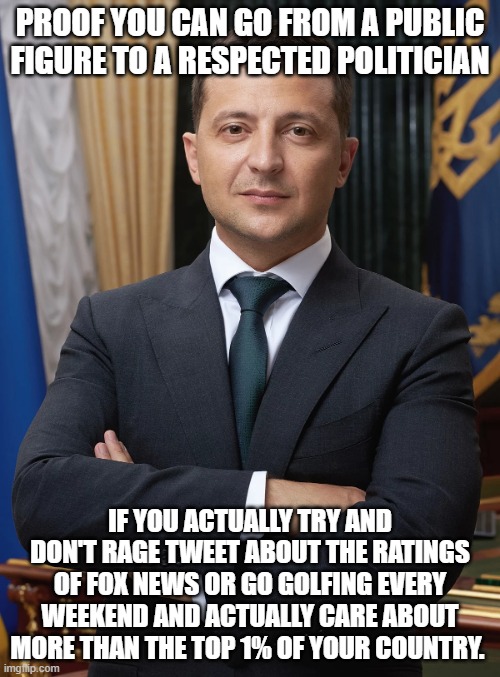 Vladimir Zelensky, President of our ally, Ukraine | PROOF YOU CAN GO FROM A PUBLIC FIGURE TO A RESPECTED POLITICIAN; IF YOU ACTUALLY TRY AND DON'T RAGE TWEET ABOUT THE RATINGS OF FOX NEWS OR GO GOLFING EVERY WEEKEND AND ACTUALLY CARE ABOUT MORE THAN THE TOP 1% OF YOUR COUNTRY. | image tagged in vladimir zelensky president of our ally ukraine | made w/ Imgflip meme maker