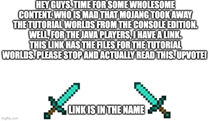 https://drive.google.com/drive/folders/1g4A2fF56HCo-Zk_eNw0sd4Kci7TiYB3n?usp=sharing | HEY GUYS. TIME FOR SOME WHOLESOME CONTENT. WHO IS MAD THAT MOJANG TOOK AWAY THE TUTORIAL WORLDS FROM THE CONSOLE EDITION. WELL, FOR THE JAVA PLAYERS, I HAVE A LINK. THIS LINK HAS THE FILES FOR THE TUTORIAL WORLDS. PLEASE STOP AND ACTUALLY READ THIS. UPVOTE! LINK IS IN THE NAME | image tagged in transparent | made w/ Imgflip meme maker