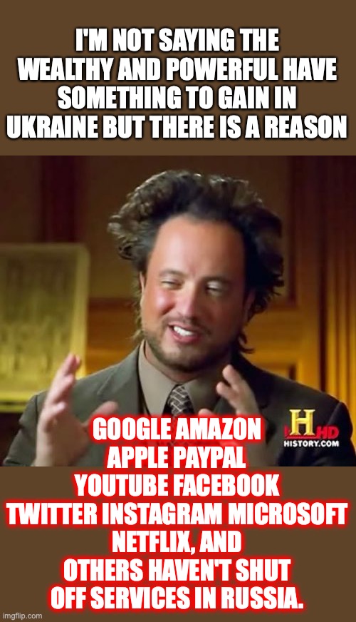 What real, monetary donations have these wealthy companies given to Ukraine? | I'M NOT SAYING THE WEALTHY AND POWERFUL HAVE SOMETHING TO GAIN IN UKRAINE BUT THERE IS A REASON; GOOGLE AMAZON APPLE PAYPAL YOUTUBE FACEBOOK
TWITTER INSTAGRAM MICROSOFT NETFLIX, AND OTHERS HAVEN'T SHUT OFF SERVICES IN RUSSIA. | image tagged in 2022,ukraine,russia,liberals,lies,putin | made w/ Imgflip meme maker