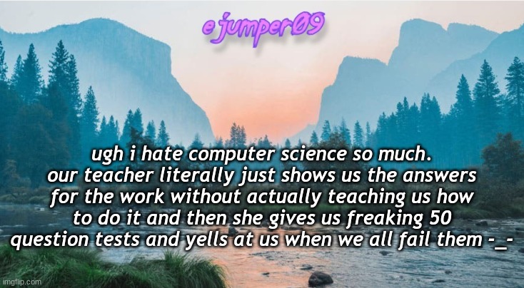 rant | ugh i hate computer science so much. our teacher literally just shows us the answers for the work without actually teaching us how to do it and then she gives us freaking 50 question tests and yells at us when we all fail them -_- | image tagged in - ejumper09 - template | made w/ Imgflip meme maker