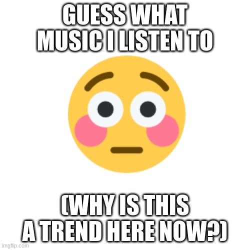 . | GUESS WHAT MUSIC I LISTEN TO; (WHY IS THIS A TREND HERE NOW?) | image tagged in memes,blank transparent square | made w/ Imgflip meme maker