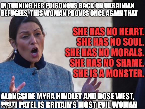Priti Patel is Britain’s most evil woman | IN TURNING HER POISONOUS BACK ON UKRAINIAN REFUGEES, THIS WOMAN PROVES ONCE AGAIN THAT; SHE HAS NO HEART.
SHE HAS NO SOUL.
SHE HAS NO MORALS.
SHE HAS NO SHAME.
SHE IS A MONSTER. ALONGSIDE MYRA HINDLEY AND ROSE WEST, PRITI PATEL IS BRITAIN’S MOST EVIL WOMAN | image tagged in priti patel,ukraine,ukrainian lives matter | made w/ Imgflip meme maker