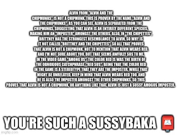 SUSSY | ALVIN FROM "ALVIN AND THE CHIPMUNKS" IS NOT A CHIPMUNK. THIS IS PROVEN BY THE NAME "ALVIN AND THE CHIPMUNKS", AS YOU CAN SEE, ALVIN IS SEPARATED FROM THE CHIPMUNKS, SUGGESTING THAT ALVIN IS AN ENTIRELY DIFFERENT SPECIES, MAKING HIM AN "IMPOSTER" AMONGST THE OTHERS. ALSO, IN "THE CHIPETTES", BRITTNEY HAS THE STRONGEST RESEMBLANCE TO ALVIN, SO WHY IS IT NOT CALLED "BRITTNEY AND THE CHIPETTES". SO ALL THAT PROVES THAT ALVIN IS NOT A CHIPMUNK. NOT TO MENTION THAT ALVIN WEARS RED, AND I'M NOT SURE ABOUT YOU, BUT THAT SEEMS AWFULLY SUS TO ME. IN THE VIDEO GAME "AMONG US", THE COLOR RED IS WAS THE BIRTH OF THE OBNOXIOUS CATCHPHRASE, "RED SUS", BEING THAT THE COLOR RED IN THE GAME IS A STEREOTYPE THAT THEY ARE THE IMPOSTER. WHILE THAT MIGHT BE UNRELATED, KEEP IN MIND THAT ALVIN WEARS RED TOO, AND HE IS ALSO THE IMPOSTER AMONGST THE OTHER CHIPMUNKS. SO THIS PROVES THAT ALVIN IS NOT A CHIPMUNK, OR ANYTHING LIKE THAT. ALVIN IS JUST A SUSSY AMOGUS IMPOSTER. YOU'RE SUCH A SUSSYBAKA 📮 | image tagged in blank white template | made w/ Imgflip meme maker