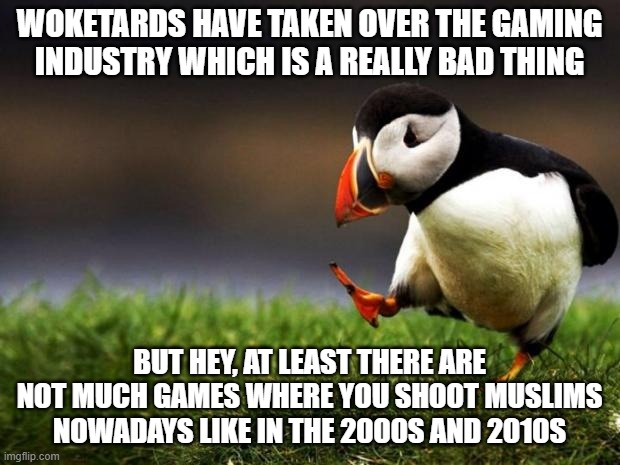 As A Muslim Gamer, I'd Say That's The ONLY Good Thing To Come Out Of Woke Culture | WOKETARDS HAVE TAKEN OVER THE GAMING
INDUSTRY WHICH IS A REALLY BAD THING; BUT HEY, AT LEAST THERE ARE NOT MUCH GAMES WHERE YOU SHOOT MUSLIMS NOWADAYS LIKE IN THE 2000S AND 2010S | image tagged in memes,unpopular opinion puffin,woke,video games,games,gaming | made w/ Imgflip meme maker