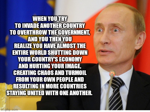 WHEN YOU TRY TO INVADE ANOTHER COUNTRY TO OVERTHROW THE GOVERNMENT, AND YOU THEN YOU REALIZE YOU HAVE ALMOST THE ENTIRE WORLD SHUTTING DOWN YOUR COUNTRY'S ECONOMY AND HURTING YOUR IMAGE, CREATING CHAOS AND TURMOIL FROM YOUR OWN PEOPLE AND RESULTING IN MORE COUNTRIES STAYING UNITED WITH ONE ANOTHER. | made w/ Imgflip meme maker