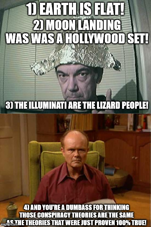 1) EARTH IS FLAT! 2) MOON LANDING WAS WAS A HOLLYWOOD SET! 3) THE ILLUMINATI ARE THE LIZARD PEOPLE! 4) AND YOU'RE A DUMBASS FOR THINKING THO | image tagged in tin foil hat,red foreman | made w/ Imgflip meme maker