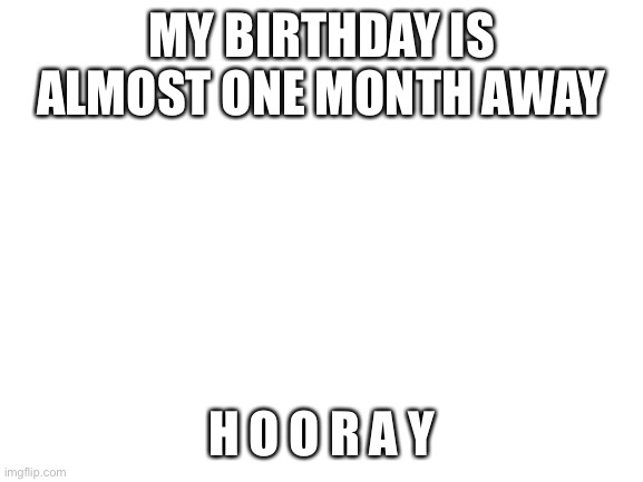 H o o r a y | MY BIRTHDAY IS ALMOST ONE MONTH AWAY; H O O R A Y | image tagged in blank white template | made w/ Imgflip meme maker