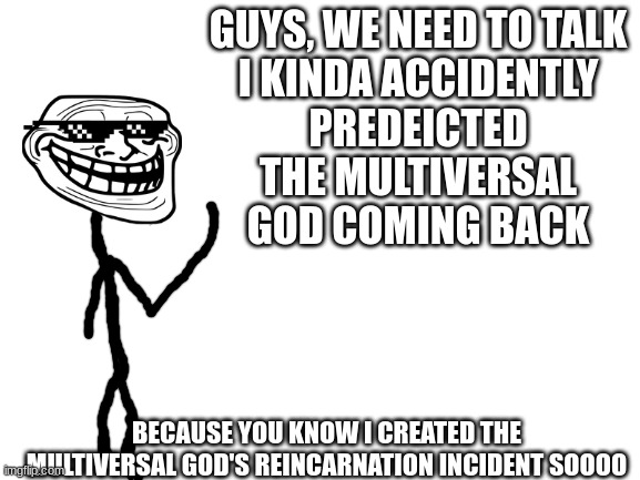 Blank White Template | GUYS, WE NEED TO TALK

I KINDA ACCIDENTLY PREDEICTED THE MULTIVERSAL GOD COMING BACK; BECAUSE YOU KNOW I CREATED THE MULTIVERSAL GOD'S REINCARNATION INCIDENT SOOOO | image tagged in blank white template | made w/ Imgflip meme maker