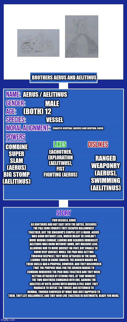 OC full showcase V2 | BROTHERS AERUS AND AELITINUS; AERUS / AELITINUS; MALE; (BOTH) 12; VESSEL; CHAOTIC NEUTRAL (AERUS) AND NEUTRAL GOOD; COMBINE
SUPER SLAM (AERUS)
BIG STOMP (AELITINUS); EACHOTHER, EXPLORATION (AELITINUS),
FIST FIGHTING (AERUS); RANGED WEAPONRY (AERUS), SWIMMING (AELITINUS); TWO VESSELS, BORN AS BROTHERS AND NOT CAST INTO THE ABYSS, (BECAUSE THE PALE KING FORGOT) THEY ESCAPED HALLOWNEST TOGETHER, BUT THE KINGDOM'S CORPSE LEFT A MARK. AERUS WAS BORN WITHOUT LEGS, WHICH MEANT HE COULDN'T MOVE DURING COMBAT, LEAVING HIM SCARRED IMMENSELY. AELITINUS WAS BORN WITHOUT ARMS, BUT MASSIVE LEGS, ALLOWING HIM TO MOVE QUICKLY ON FOOT, BUT UNABLE TO SWIM VERY QUICKLY. WHILE THE PAIR WAS GETTING THROUGH DEEPNEST, THEY WERE ATTACKED IN THE DARK, LEAVING THEM IN GRAVE DANGER. THE BROKEN MARKS ON THEIR SHELLS HAD A PURPOSE, HOWEVER, AND THEY DISCOVERED THAT THE PURPOSE WAS FOR THE BROKEN MARKS TO COMBINE WHENEVER THE PAIR WAS TOGETHER AND THEY WERE GETTING ATTACKED BY STRONG FOES. AT THAT MOMENT, THE TWO BROTHERS COMBINED INTO ONE, GAINING THE ABILITIES OF BOTH, ALONG WITH HAVING A FULL BODY. THEY MANAGED TO DEFEAT THE THREAT, AND RETURNED TO NORMAL, THOUGH CONFUSED BY WHAT HAD JUST HAPPENED TO THEM. THEY LEFT HALLOWNEST, AND THEY NOW LIVE TOGETHER IN DIRTMOUTH, READY FOR MORE. | image tagged in oc full showcase v2,oc | made w/ Imgflip meme maker