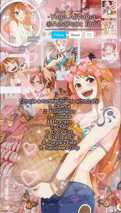 Nami temp 2 | Choose a number for my school pfp
1. Obama
2. NibbaMelon
3. Inosuke
4. Mr.Krabs
5. Chad
6. Duck Girl
7. Tresspass?
8. Purple's Fate
9. Squidward Drip | image tagged in nami temp 2 | made w/ Imgflip meme maker
