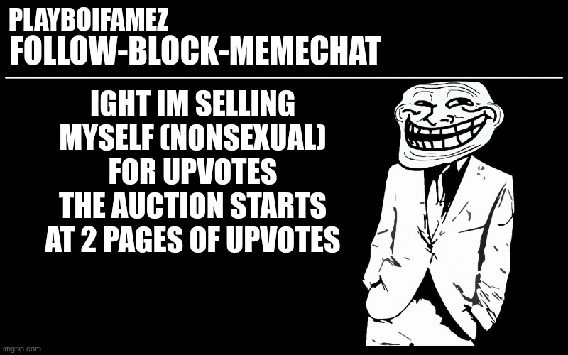 2 pages of upvotes is start of the auction (this only last the rest of the day) | IGHT IM SELLING MYSELF (NONSEXUAL) FOR UPVOTES THE AUCTION STARTS AT 2 PAGES OF UPVOTES | image tagged in trollers font | made w/ Imgflip meme maker