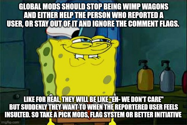 I'm done | GLOBAL MODS SHOULD STOP BEING WIMP WAGONS AND EITHER HELP THE PERSON WHO REPORTED A USER, OR STAY OUT OF IT AND IGNORE THE COMMENT FLAGS. LIKE FOR REAL, THEY WILL BE LIKE "EH- WE DON'T CARE" BUT SUDDENLY THEY WANT TO WHEN THE REPORTERED USER FEELS INSULTED. SO TAKE A PICK MODS, FLAG SYSTEM OR BETTER INITIATIVE | image tagged in memes,don't you squidward | made w/ Imgflip meme maker