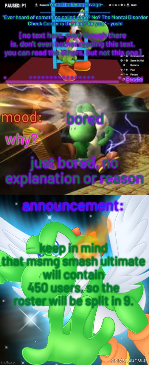 Yoshi_Official Announcement Temp v20 | [no text here, even though there is, don't even bother reading this text, you can read the others, but not this one]; ................ bored; just bored, no explanation or reason; keep in mind that msmg smash ultimate will contain 450 users, so the roster will be split in 9. | image tagged in yoshi_official announcement temp v20 | made w/ Imgflip meme maker