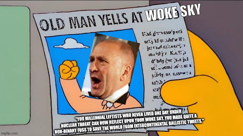 Old Man Yells At Woke Sky | WOKE SKY; "YOU MILLENNIAL LEFTISTS WHO NEVER LIVED ONE DAY UNDER NUCLEAR THREAT CAN NOW REFLECT UPON YOUR WOKE SKY. YOU MADE QUITE A NON-BINARY FUSS TO SAVE THE WORLD FROM INTERCONTINENTAL BALLISTIC TWEETS." | image tagged in clay higgins,woke sky,nin-binary fuss,intercontinental ballistic tweets,meme,simpsons grandpa old man yells at cloud | made w/ Imgflip meme maker