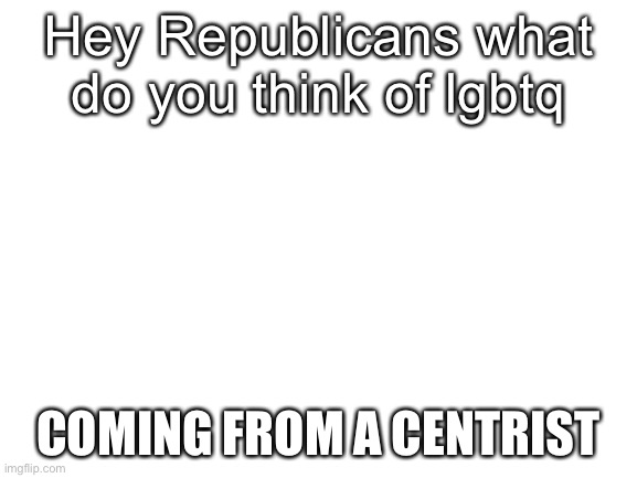 Blank White Template | Hey Republicans what do you think of lgbtq; COMING FROM A CENTRIST | image tagged in blank white template | made w/ Imgflip meme maker